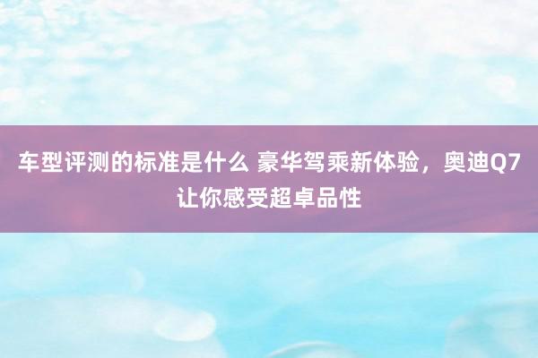 车型评测的标准是什么 豪华驾乘新体验，奥迪Q7让你感受超卓品性