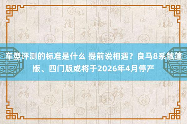 车型评测的标准是什么 提前说相遇？良马8系敞篷版、四门版或将于2026年4月停产