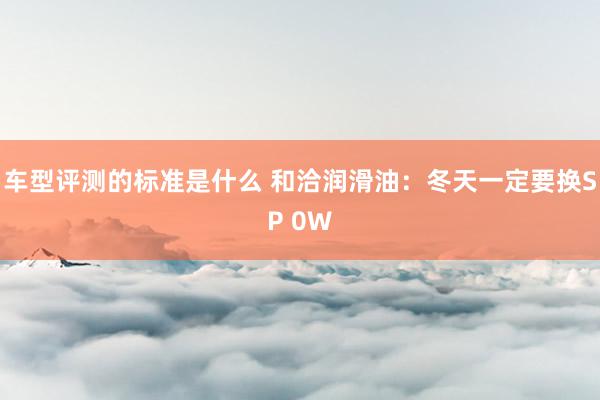 车型评测的标准是什么 和洽润滑油：冬天一定要换SP 0W