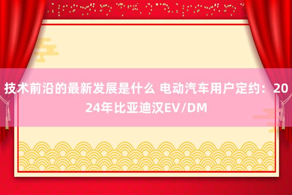 技术前沿的最新发展是什么 电动汽车用户定约：2024年比亚迪汉EV/DM