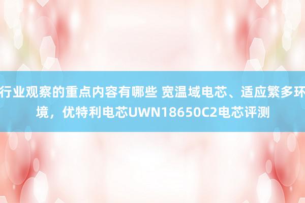 行业观察的重点内容有哪些 宽温域电芯、适应繁多环境，优特利电芯UWN18650C2电芯评测