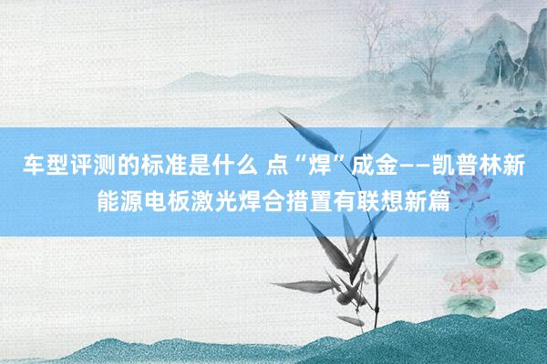 车型评测的标准是什么 点“焊”成金——凯普林新能源电板激光焊合措置有联想新篇