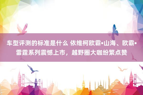 车型评测的标准是什么 依维柯欧霸•山海、欧霸•雷霆系列震憾上市，越野圈大咖纷繁点赞