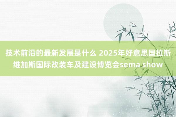 技术前沿的最新发展是什么 2025年好意思国拉斯维加斯国际改装车及建设博览会sema show