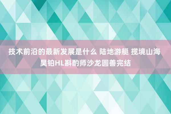 技术前沿的最新发展是什么 陆地游艇 揽境山海 昊铂HL斟酌师沙龙圆善完结