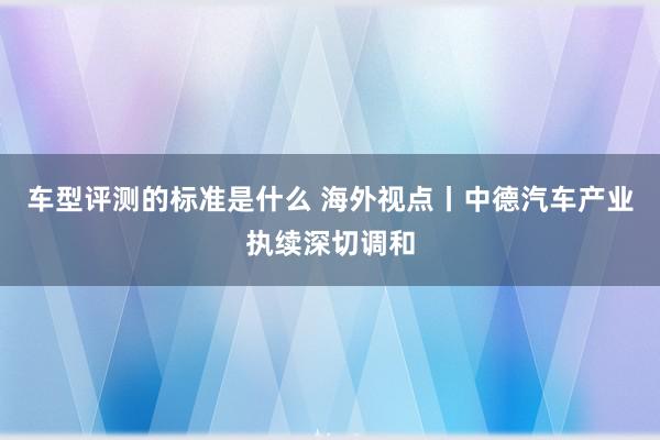 车型评测的标准是什么 海外视点丨中德汽车产业执续深切调和