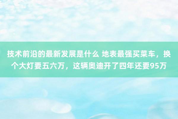 技术前沿的最新发展是什么 地表最强买菜车，换个大灯要五六万，这辆奥迪开了四年还要95万