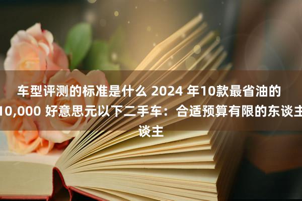 车型评测的标准是什么 2024 年10款最省油的 10,000 好意思元以下二手车：合适预算有限的东谈主