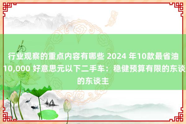 行业观察的重点内容有哪些 2024 年10款最省油的 10,000 好意思元以下二手车：稳健预算有限的东谈主