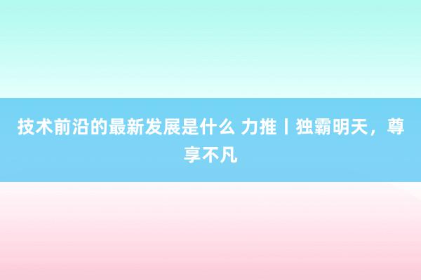 技术前沿的最新发展是什么 力推丨独霸明天，尊享不凡