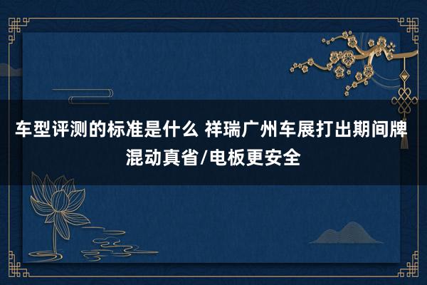 车型评测的标准是什么 祥瑞广州车展打出期间牌 混动真省/电板更安全