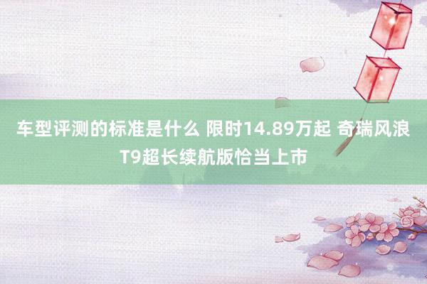 车型评测的标准是什么 限时14.89万起 奇瑞风浪T9超长续航版恰当上市