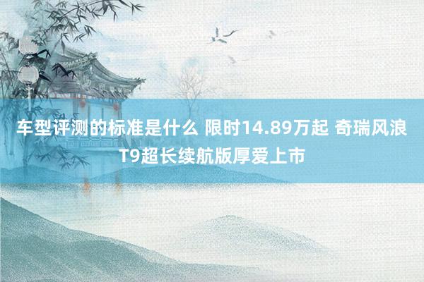 车型评测的标准是什么 限时14.89万起 奇瑞风浪T9超长续航版厚爱上市