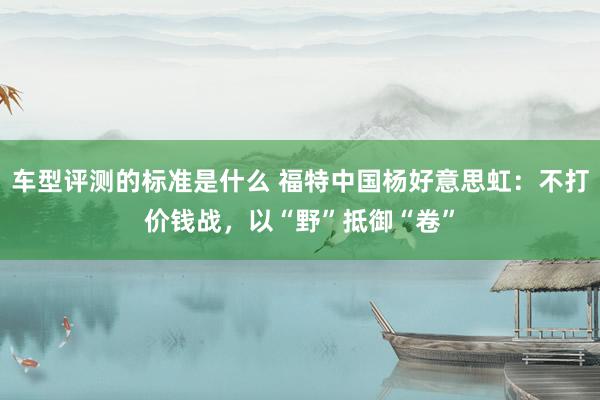 车型评测的标准是什么 福特中国杨好意思虹：不打价钱战，以“野”抵御“卷”