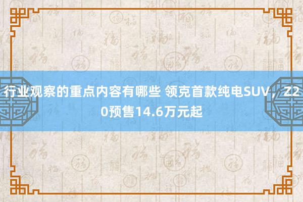 行业观察的重点内容有哪些 领克首款纯电SUV，Z20预售14.6万元起