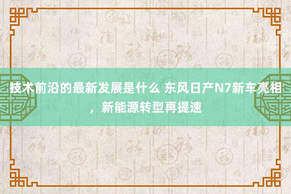 技术前沿的最新发展是什么 东风日产N7新车亮相，新能源转型再提速