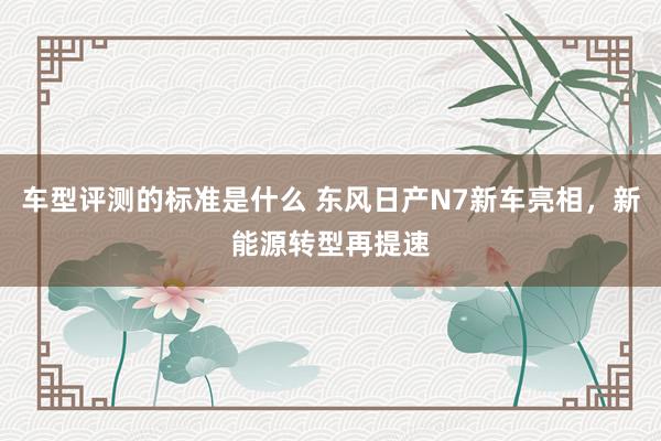 车型评测的标准是什么 东风日产N7新车亮相，新能源转型再提速