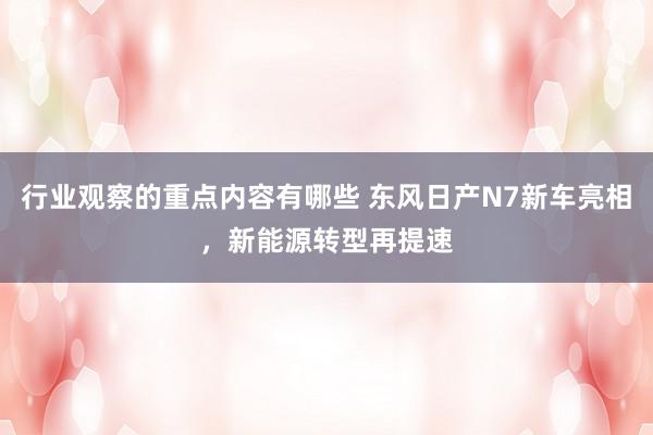 行业观察的重点内容有哪些 东风日产N7新车亮相，新能源转型再提速