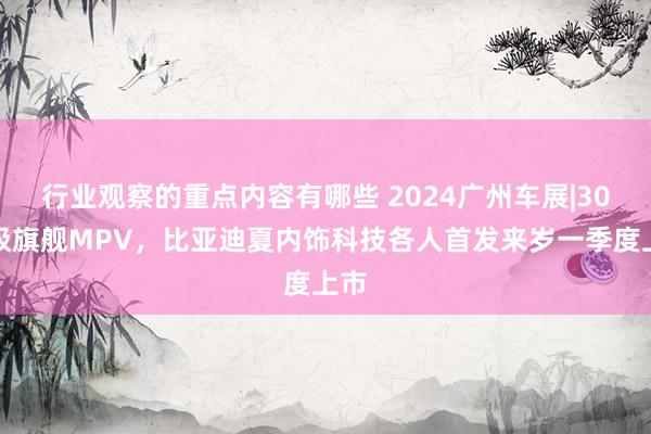 行业观察的重点内容有哪些 2024广州车展|30万级旗舰MPV，比亚迪夏内饰科技各人首发来岁一季度上市