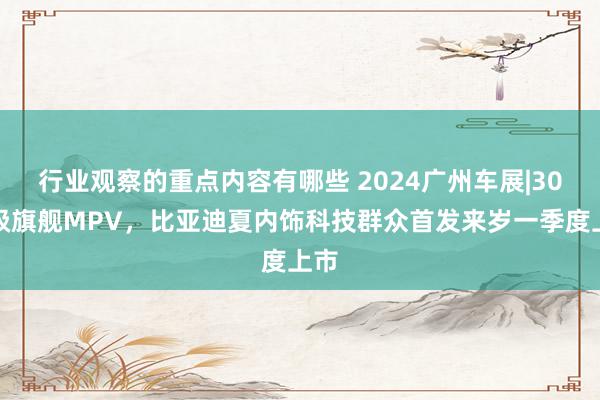 行业观察的重点内容有哪些 2024广州车展|30万级旗舰MPV，比亚迪夏内饰科技群众首发来岁一季度上市