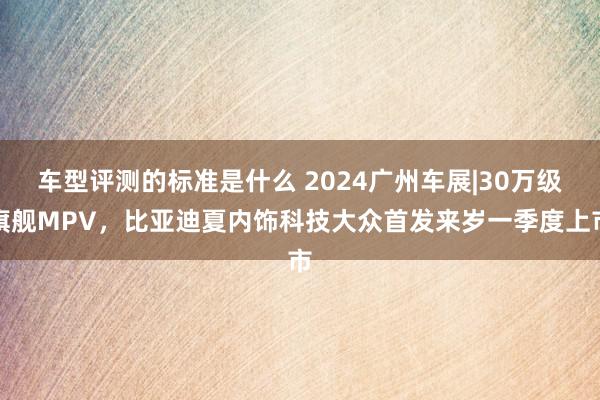 车型评测的标准是什么 2024广州车展|30万级旗舰MPV，比亚迪夏内饰科技大众首发来岁一季度上市