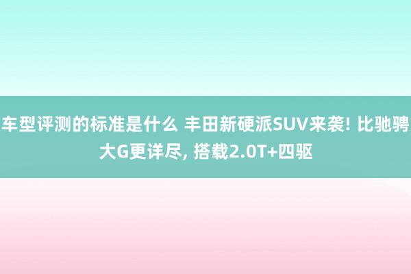 车型评测的标准是什么 丰田新硬派SUV来袭! 比驰骋大G更详尽, 搭载2.0T+四驱