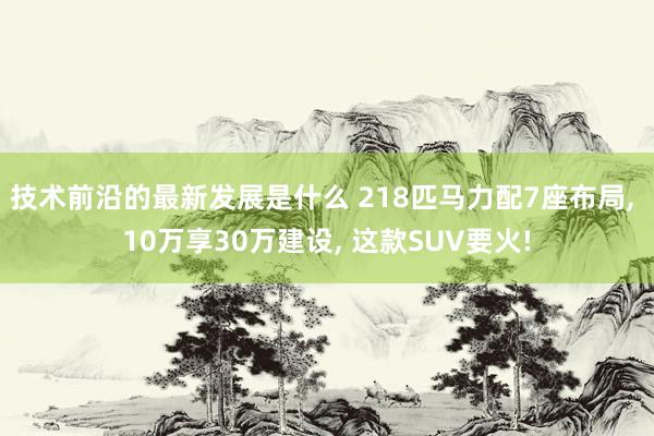 技术前沿的最新发展是什么 218匹马力配7座布局, 10万享30万建设, 这款SUV要火!