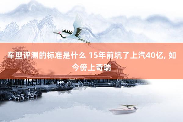 车型评测的标准是什么 15年前坑了上汽40亿, 如今傍上奇瑞