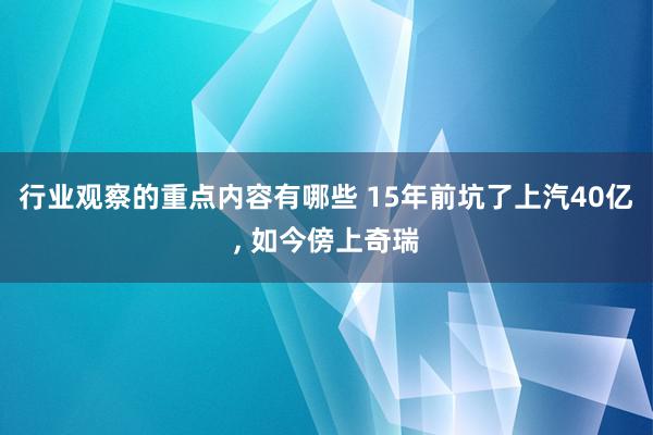 行业观察的重点内容有哪些 15年前坑了上汽40亿, 如今傍上奇瑞