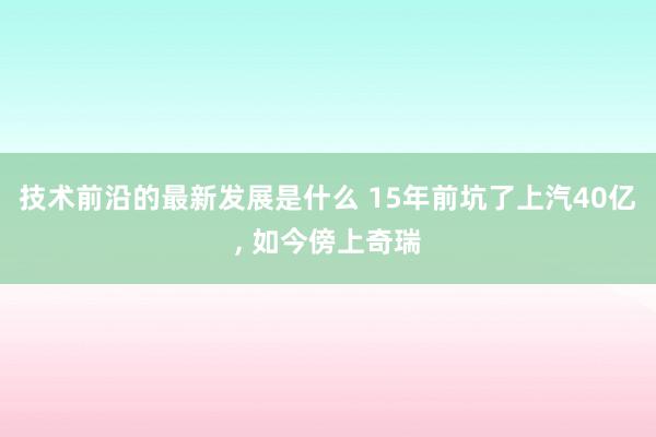 技术前沿的最新发展是什么 15年前坑了上汽40亿, 如今傍上奇瑞