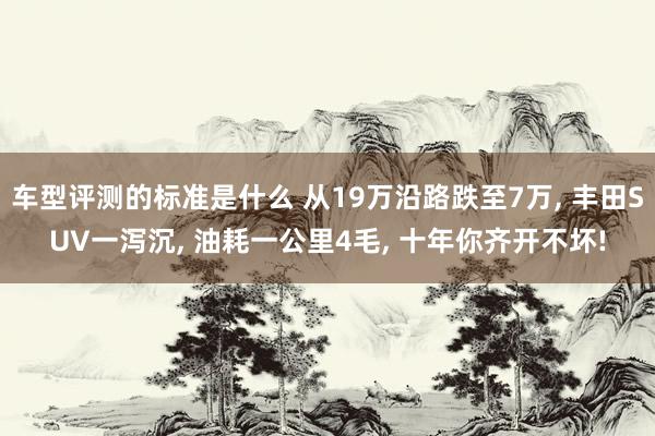 车型评测的标准是什么 从19万沿路跌至7万, 丰田SUV一泻沉, 油耗一公里4毛, 十年你齐开不坏!