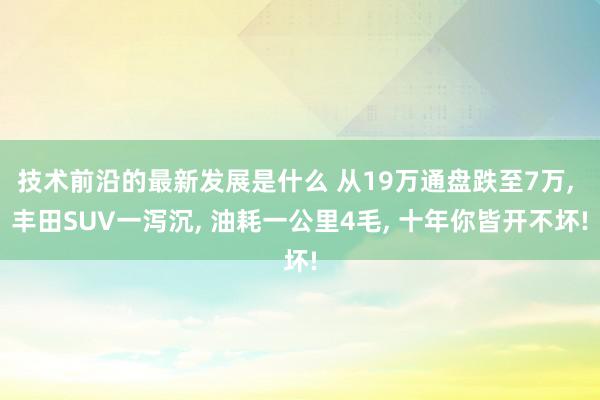 技术前沿的最新发展是什么 从19万通盘跌至7万, 丰田SUV一泻沉, 油耗一公里4毛, 十年你皆开不坏!