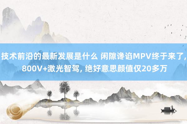 技术前沿的最新发展是什么 闲隙谗谄MPV终于来了, 800V+激光智驾, 绝好意思颜值仅20多万