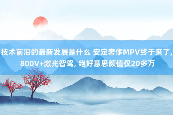 技术前沿的最新发展是什么 安定奢侈MPV终于来了, 800V+激光智驾, 绝好意思颜值仅20多万