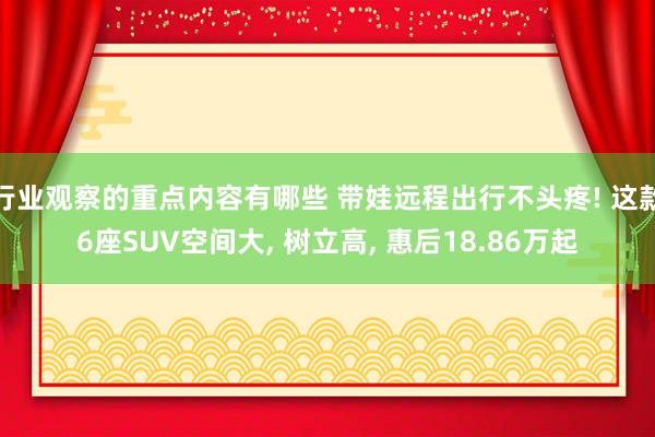 行业观察的重点内容有哪些 带娃远程出行不头疼! 这款6座SUV空间大, 树立高, 惠后18.86万起