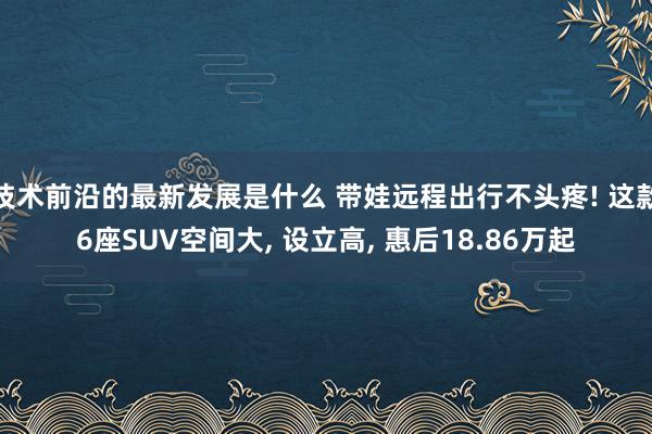 技术前沿的最新发展是什么 带娃远程出行不头疼! 这款6座SUV空间大, 设立高, 惠后18.86万起