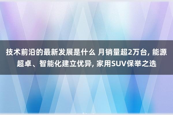 技术前沿的最新发展是什么 月销量超2万台, 能源超卓、智能化建立优异, 家用SUV保举之选