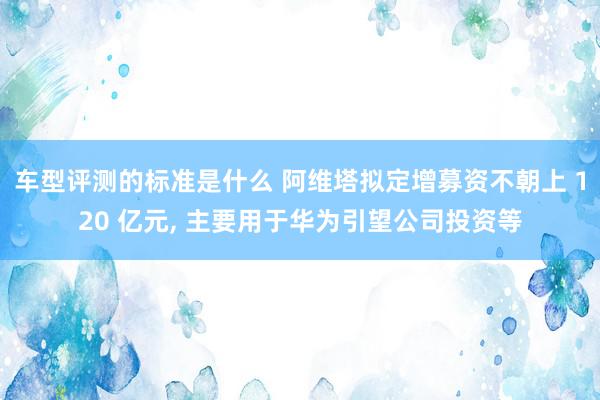 车型评测的标准是什么 阿维塔拟定增募资不朝上 120 亿元, 主要用于华为引望公司投资等