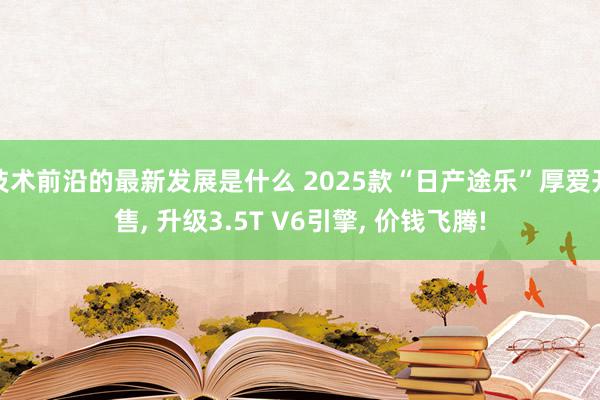 技术前沿的最新发展是什么 2025款“日产途乐”厚爱开售, 升级3.5T V6引擎, 价钱飞腾!