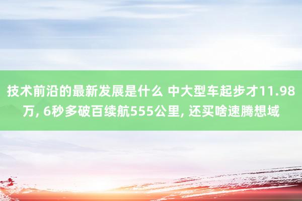 技术前沿的最新发展是什么 中大型车起步才11.98万, 6秒多破百续航555公里, 还买啥速腾想域