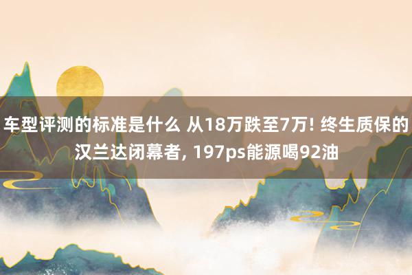 车型评测的标准是什么 从18万跌至7万! 终生质保的汉兰达闭幕者, 197ps能源喝92油