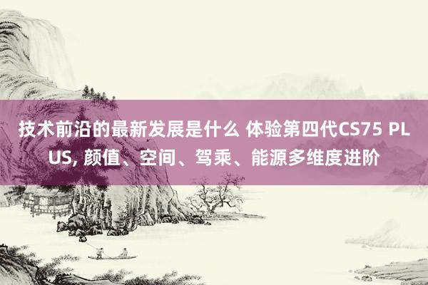 技术前沿的最新发展是什么 体验第四代CS75 PLUS, 颜值、空间、驾乘、能源多维度进阶