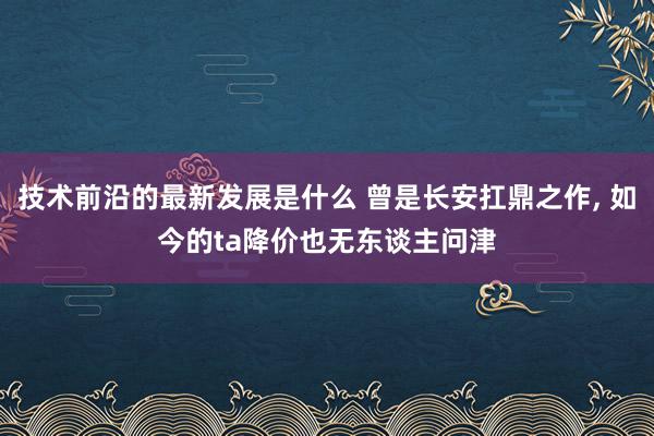 技术前沿的最新发展是什么 曾是长安扛鼎之作, 如今的ta降价也无东谈主问津