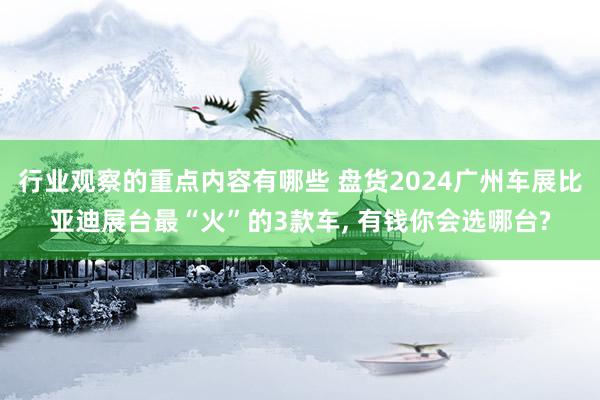 行业观察的重点内容有哪些 盘货2024广州车展比亚迪展台最“火”的3款车, 有钱你会选哪台?