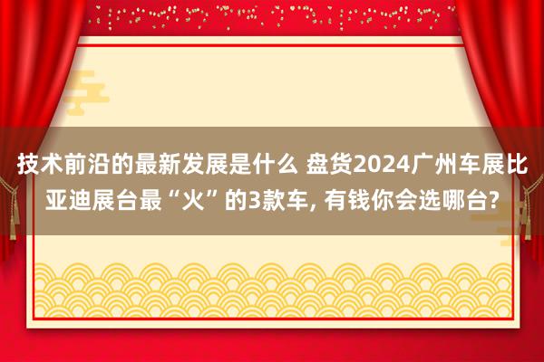 技术前沿的最新发展是什么 盘货2024广州车展比亚迪展台最“火”的3款车, 有钱你会选哪台?