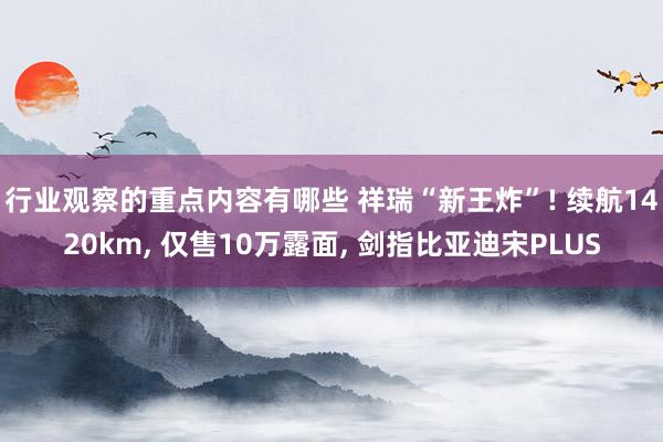 行业观察的重点内容有哪些 祥瑞“新王炸”! 续航1420km, 仅售10万露面, 剑指比亚迪宋PLUS