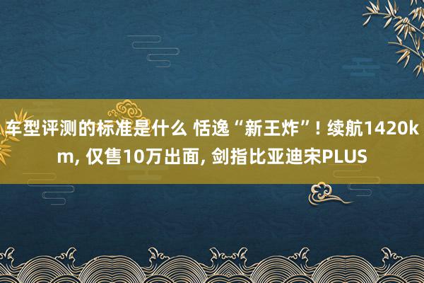 车型评测的标准是什么 恬逸“新王炸”! 续航1420km, 仅售10万出面, 剑指比亚迪宋PLUS