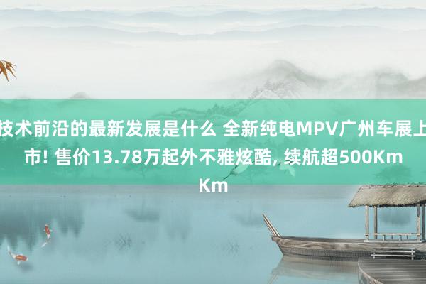 技术前沿的最新发展是什么 全新纯电MPV广州车展上市! 售价13.78万起外不雅炫酷, 续航超500Km