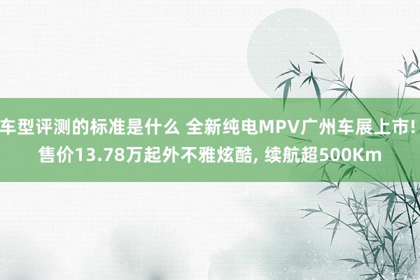 车型评测的标准是什么 全新纯电MPV广州车展上市! 售价13.78万起外不雅炫酷, 续航超500Km