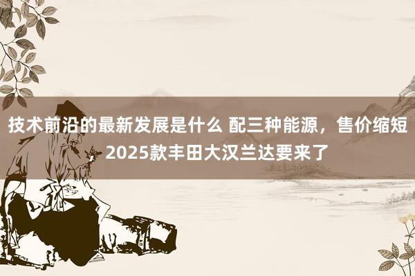 技术前沿的最新发展是什么 配三种能源，售价缩短，2025款丰田大汉兰达要来了